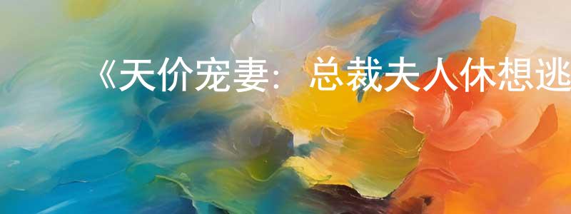 陈茂美发布《天价宠妻:总裁夫人休想逃 动态漫画 第四季》详情介绍_天价宠妻:总裁夫人休想逃 动态漫画 第四季已完结在线观看_天价宠妻:总裁夫人休想逃 动态漫画 第四季迅雷下载_国漫
